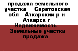 продажа земельного участка  - Саратовская обл., Аткарский р-н, Аткарск г. Недвижимость » Земельные участки продажа   